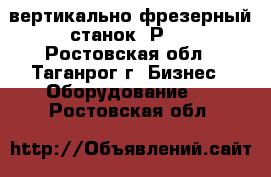  вертикально-фрезерный станок 6Р11 - Ростовская обл., Таганрог г. Бизнес » Оборудование   . Ростовская обл.